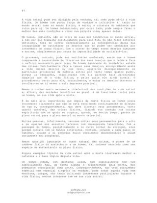 87
A vida astral pode ser dirigida pela vontade, tal como pode sê-lo a vida
física. Um homem com pouca força de vontade e iniciativa é, tanto no
mundo astral como no mundo físico, e muito, a criatura do ambiente que
criou para si. Um homem determinado, por outro lado, pode sempre fazer o
melhor das suas condições e viver sua própria vida, apesar delas.
Um homem, portanto, não se livra de suas más tendências no mundo astral,
a não ser que trabalhe positivamente para esse fim. Se não fizer esforços
definidos, terá de sofrer necessariamente as conseqüências dessa sua
incapacidade de satisfazer os desejos que só podem ser atendidos por
intermédio do corpo físico. Com o correr do tempo esses desejos diminuem
e morrem, simplesmente por causa da impossibilidade de satisfazê-los.
O processo, contudo, pode ser muitíssimo acelerado, assim que o homem
compreenda a necessidade de livrar-se dos maus desejos que o retêm e faça
o esforço necessário para isso. Um homem ignorante do verdadeiro estado
das coisas, habitualmente fica a remoer seus desejos, encompridando assim
a vida desses desejos e, com isso, agarra-se desesperadamente às
partículas grosseiras da matéria astral por tanto tempo quanto puder,
porque as sensações, relacionadas com ela parecem mais aproximadas
daquelas que dá a vida física, e pelas quais ele ainda anseia. O
procedimento certo para ele, naturalmente, é matar os desejos terrenos e
recolher-se em si mesmo o mais depressa possível.
Mesmo o conhecimento meramente intelectual das condições da vida astral
e, afinal, das verdades teosóficas em geral, é de inestimável valor para
um homem, em sua vida após a morte.
É da mais alta importância que depois da morte física um homem possa
reconhecer claramente que ele se está recolhendo continuamente em direção
do ego e, conseqüentemente, que deve libertar seus pensamentos, tanto
quanto possível, das coisas físicas, fixando sua atenção nas coisas
espirituais com as quais se ocupará, quando, em devido tempo, passar do
plano astral para o plano mental ou mundo celestial.
Muitas pessoas, infelizmente, recusam voltar seus pensamentos para o alto
e se agarram aos assuntos terrenos com desesperada tenacidade. Com a
passagem do tempo, paulatinamente e no curso normal da evolução, elas
perdem contato com os mundos inferiores. Contudo, lutando a cada passo do
caminho, causam a si próprias muito sofrimento desnecessário e adiam
seriamente seu progresso.
Nessa oposição ignorante ao curso natural das coisas, a posse de um
cadáver físico dá assistência a um homem, tal cadáver servindo como uma
espécie de sustentáculo no plano físico.
Alguns exemplos típicos da vida astral após a morte ilustrarão melhor a
natureza e a base lógica daquela vida.
Um homem comum, sem destaque algum, nem especialmente bom nem
especialmente mau, de forma alguma é transformado pela morte, mas
permanece descolorido como antes. Conseqüentemente, não terá sofrimento
especial nem especial alegria: na verdade, pode achar aquela vida bem
monótona, porque, não tendo cultivado interesses particulares durante a
vida física, nenhum interesse tem em sua vida astral.
pG9@gmx.net
cadppus@yahoo.com
 