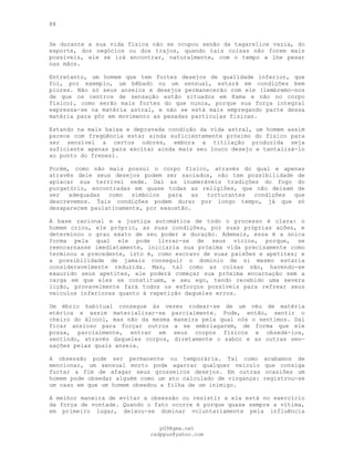 88
Se durante a sua vida física não se ocupou senão da tagarelice vazia, do
esporte, dos negócios ou dos trajos, quando tais coisas não forem mais
possíveis, ele se irá encontrar, naturalmente, com o tempo a lhe pesar
nas mãos.
Entretanto, um homem que tem fortes desejos de qualidade inferior, que
foi, por exemplo, um bêbado ou um sensual, estará em condições bem
piores. Não só seus anseios e desejos permanecerão com ele (lembremo-nos
de que os centros de sensação estão situados em Kama e não no corpo
físico), como serão mais fortes do que nunca, porque sua força integral
expressa-se na matéria astral, e não se está mais empregando parte dessa
matéria para pôr em movimento as pesadas partículas físicas.
Estando na mais baixa e depravada condição da vida astral, um homem assim
parece com freqüência estar ainda suficientemente próximo do físico para
ser sensível a certos odores, embora a titilação produzida seja
suficiente apenas para excitar ainda mais seu louco desejo e tantalizá-lo
ao ponto do frenesi.
Porém, como não mais possui o corpo físico, através do qual e apenas
através dele seus desejos podem ser saciados, não tem possibilidade de
aplacar sua terrível sede. Daí as inumeráveis tradições do fogo do
purgatório, encontradas em quase todas as religiões, que não deixam de
ser adequadas como símbolos para as torturantes condições que
descrevemos. Tais condições podem durar por longo tempo, já que só
desaparecem paulatinamente, por exaustão.
A base racional e a justiça automática de todo o processo é clara: o
homem criou, ele próprio, as suas condições, por suas próprias ações, e
determinou o grau exato de seu poder e duração. Ademais, essa é a única
forma pela qual ele pode livrar-se de seus vícios, porque, se
reencarnasse imediatamente, iniciaria sua próxima vida precisamente como
terminou a precedente, isto é, como escravo de suas paixões e apetites; e
a possibilidade de jamais conseguir o domínio de si mesmo estaria
consideravelmente reduzida. Mas, tal como as coisas são, havendo-se
exaurido seus apetites, ele poderá começar sua próxima encarnação sem a
carga em que eles se constituem, e seu ego, tendo recebido uma severa
lição, provavelmente fará todos os esforços possíveis para refrear seus
veículos inferiores quanto à repetição daqueles erros.
Um ébrio habitual consegue às vezes rodear-se de um véu de matéria
etérica e assim materializar-se parcialmente. Pode, então, sentir o
cheiro do álcool, mas não da mesma maneira pela qual nós o sentimos. Daí
ficar ansioso para forçar outros a se embriagarem, de forma que ele
possa, parcialmente, entrar em seus corpos físicos e obsedá-los,
sentindo, através daqueles corpos, diretamente o sabor e as outras sen-
sações pelas quais anseia.
A obsessão pode ser permanente ou temporária. Tal como acabamos de
mencionar, um sensual morto pode agarrar qualquer veículo que consiga
furtar a fim de afagar seus grosseiros desejos. Em outras ocasiões um
homem pode obsedar alguém como um ato calculado de vingança: registrou-se
um caso em que um homem obsedou a filha de um inimigo.
A melhor maneira de evitar a obsessão ou resistir a ela está no exercício
da força de vontade. Quando o fato ocorre é porque quase sempre a vítima,
em primeiro lugar, deixou-se dominar voluntariamente pela influência
pG9@gmx.net
cadppus@yahoo.com
 