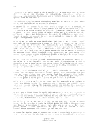 89
invasora; o primeiro passo a dar é reagir contra essa submissão. A mente
deve colocar-se com firmeza, em determinada resistência contra a
obsessão, compreendendo fortemente que a vontade humana é mais forte do
que qualquer má influência.
Tal obsessão é naturalmente muitíssimo afastada do natural e, para ambas
as partes, prejudicial em grau muito elevado.
O efeito do uso excessivo do fumo sobre o corpo astral é notável. O
veneno de tal forma enche o corpo astral que ele se enrijece sob a sua
influência e se torna incapaz de mover-se livremente. Durante algum tempo
o homem fica paralisado, capaz de falar, ainda assim privado de qualquer
movimento e quase que inteiramente desligado de influências superiores.
Quando a parte envenenada de seu corpo astral se exaure, ele emerge
daquela desagradável condição.
O corpo astral muda as suas partículas, tal como o faz o corpo físico,
mas nada há que corresponda a comer ou digerir alimento. As partículas
astrais que se desprendem são substituídas por outras, tiradas da
atmosfera ambiente. Os desejos puramente físicos que trazem a fome e a
sede já não existem ali; mas o desejo do glutão que quer ter a sensação
do paladar, e o desejo do ébrio pelas sensações que se seguem à absorção
do álcool, sendo ambos astrais, ainda persistem. E, como ficou dito
antes, podem causar grande sofrimento devido à ausência do corpo físico,
somente através do qual tais desejos podem ser satisfeitos.
Muitos mitos e tradições existem, exemplificando as condições descritas.
Um deles é o de Tântalo, que sofreu sede enlouquecedora e estava
condenado a ver a água recuar exatamente quando ia tocá-la com os lábios.
Outro exemplo, tipificando a ambição, é o de Sísifo, condenado a rolar
uma pesada pedra até o topo de uma montanha e
112vê-la rolar novamente para baixo. A pedra representa os planos ambi-
ciosos que tal homem continua a formar, apenas para compreender que não
tem um corpo físico com que possa levá-los adiante. Ele acaba,
finalmente, por exaurir sua egoística ambição, compreende que não precisa
rolar sua pedra e deixa que ela fique em paz na base da montanha.
Outra história é a de Titio, um homem que foi amarrado a um rochedo e
tinha seu fígado bicado por abutres, que o comiam. Mas aquele fígado
tornava a crescer sempre, tão depressa quanto era comido. Isso simboliza
o homem torturado pelas bicadas do remorso trazido por pecados cometidos
na terra.
O pior que o homem comum do mundo habitualmente arranja para si próprio
depois da morte é uma existência inútil e altamente cansativa, sem
interesses racionais — seqüela natural de uma vida desperdiçada em auto-
satisfação, futilidades e falatório ocioso, aqui na terra.
As únicas coisas de que gosta já não lhe são possíveis, porque no mundo
astral não há negócios a fazer e, embora possa ter todo o companheirismo
que deseje, a sociedade é agora, para ele, uma coisa muito diferente,
porque todas as suas pretensões, no que a ela se referem e estão
habitualmente baseadas neste mundo, já não são possíveis.
O homem faz assim, para si mesmo, seu próprio purgatório e seu próprio
céu, e tais coisas não são lugares, mas estados de consciência. O inferno
pG9@gmx.net
cadppus@yahoo.com
 