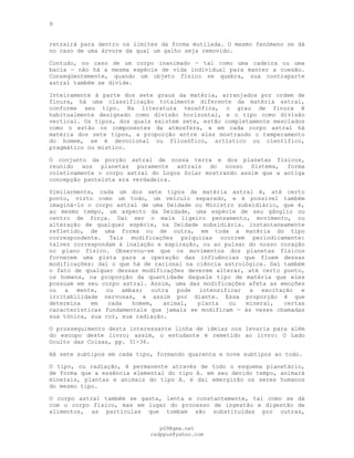 9
retrairá para dentro os limites da forma mutilada. O mesmo fenómeno se dá
no caso de uma árvore da qual um galho seja removido.
Contudo, no caso de um corpo inanimado — tal como uma cadeira ou uma
bacia — não há a mesma espécie de vida individual para manter a coesão.
Conseqüentemente, quando um objeto físico se quebra, sua contraparte
astral também se divide.
Inteiramente à parte dos sete graus da matéria, arranjados por ordem de
finura, há uma classificação totalmente diferente da matéria astral,
conforme seu tipo. Na literatura teosófica, o grau de finura é
habitualmente designado como divisão horizontal, e o tipo como divisão
vertical. Os tipos, dos quais existem sete, estão completamente mesclados
como o estão os componentes da atmosfera, e em cada corpo astral há
matéria dos sete tipos, a proporção entre eles mostrando o temperamento
do homem, se é devocional ou filosófico, artístico ou científico,
pragmático ou místico.
O conjunto da porção astral de nossa terra e dos planetas físicos,
reunido aos planetas puramente astrais do nosso Sistema, forma
coletivamente o corpo astral do Logos Solar mostrando assim que a antiga
concepção panteísta era verdadeira.
Similarmente, cada um dos sete tipos de matéria astral é, até certo
ponto, visto como um todo, um veículo separado, e é possível também
imaginá-lo o corpo astral de uma Deidade ou Ministro subsidiário, que é,
ao mesmo tempo, um aspecto da Deidade, uma espécie de seu gânglio ou
centro de força. Daí ser o mais ligeiro pensamento, movimento, ou
alteração de qualquer espécie, na Deidade subsidiária. instantaneamente
refletido, de uma forma ou de outra, em toda a matéria do tipo
correspondente. Tais modificações psíquicas ocorrem periodicamente:
talvez correspondam à inalação e expiração, ou ao pulsar do nosso coração
no plano físico. Observou-se que os movimentos dos planetas físicos
fornecem uma pista para a operação das influências que fluem dessas
modificações: daí o que há de racional na ciência astrológica. Daí também
o fato de qualquer dessas modificações deverem alterar, até certo ponto,
os homens, na proporção da quantidade daquele tipo de matéria que eles
possuam em seu corpo astral. Assim, uma das modificações afeta as emoções
ou a mente, ou ambas; outra pode intensificar a excitação e
irritabilidade nervosas, e assim por diante. Essa proporção é que
determina em cada homem, animal, planta ou mineral, certas
características fundamentais que jamais se modificam — às vezes chamadas
sua tónica, sua cor, sua radiação.
O prosseguimento desta interessante linha de ideias nos levaria para além
do escopo deste livro; assim, o estudante é remetido ao livro: O Lado
Oculto das Coisas, pp. 31-36.
Há sete subtipos em cada tipo, formando quarenta e nove subtipos ao todo.
O tipo, ou radiação, é permanente através de todo o esquema planetário,
de forma que a essência elemental do tipo A. em seu devido tempo, animará
minerais, plantas e animais do tipo A. e daí emergirão os seres humanos
do mesmo tipo.
O corpo astral também se gasta, lenta e constantemente, tal como se dá
com o corpo físico, mas em lugar do processo de ingestão e digestão de
alimentos, as partículas que tombam são substituídas por outras,
pG9@gmx.net
cadppus@yahoo.com
 