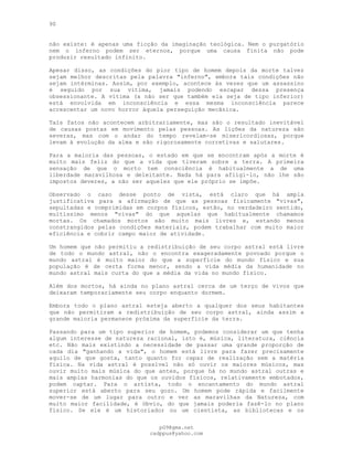 90
não existe: é apenas uma ficção da imaginação teológica. Nem o purgatório
nem o inferno podem ser eternos, porque uma causa finita não pode
produzir resultado infinito.
Apesar disso, as condições do pior tipo de homem depois da morte talvez
sejam melhor descritas pela palavra "inferno", embora tais condições não
sejam intérminas. Assim, por exemplo, acontece às vezes que um assassino
é seguido por sua vítima, jamais podendo escapar dessa presença
obsessionante. A vítima (a não ser que também ela seja de tipo inferior)
está envolvida em inconsciência e essa mesma inconsciência parece
acrescentar um novo horror àquela perseguição mecânica.
Tais fatos não acontecem arbitrariamente, mas são o resultado inevitável
de causas postas em movimento pelas pessoas. As lições da natureza são
severas, mas com o andar do tempo revelam-se misericordiosas, porque
levam à evolução da alma e são rigorosamente corretivas e salutares.
Para a maioria das pessoas, o estado em que se encontram após a morte é
muito mais feliz do que a vida que tiveram sobre a terra. A primeira
sensação de que o morto tem consciência é habitualmente a de uma
liberdade maravilhosa e deleitante. Nada há para afligi-lo, não lhe são
impostos deveres, a não ser aqueles que ele próprio se impõe.
Observado o caso desse ponto de vista, está claro que há ampla
justificativa para a afirmação de que as pessoas fisicamente "vivas",
sepultadas e comprimidas em corpos físicos, estão, no verdadeiro sentido,
muitíssimo menos "vivas" do que aquelas que habitualmente chamamos
mortas. Os chamados mortos são muito mais livres e, estando menos
constrangidos pelas condições materiais, podem trabalhar com muito maior
eficiência e cobrir campo maior de atividade.
Um homem que não permitiu a redistribuição de seu corpo astral está livre
de todo o mundo astral, não o encontra exageradamente povoado porque o
mundo astral é muito maior do que a superfície do mundo físico e sua
população é de certa forma menor, sendo a vida média da humanidade no
mundo astral mais curta do que a média da vida no mundo físico.
Além dos mortos, há ainda no plano astral cerca de um terço de vivos que
deixaram temporariamente seu corpo enquanto dormem.
Embora todo o plano astral esteja aberto a qualquer dos seus habitantes
que não permitiram a redistribuição de seu corpo astral, ainda assim a
grande maioria permanece próxima da superfície da terra.
Passando para um tipo superior de homem, podemos considerar um que tenha
algum interesse de natureza racional, isto é, música, literatura, ciência
etc. Não mais existindo a necessidade de passar uma grande proporção de
cada dia "ganhando a vida", o homem está livre para fazer precisamente
aquilo de que gosta, tanto quanto for capaz de realização sem a matéria
física. Na vida astral é possível não só ouvir os maiores músicos, mas
ouvir muito mais música do que antes, porque há no mundo astral outras e
mais amplas harmonias do que os ouvidos físicos, relativamente embotados,
podem captar. Para o artista, todo o encantamento do mundo astral
superior está aberto para seu gozo. Um homem pode rápida e facilmente
mover-se de um lugar para outro e ver as maravilhas da Natureza, com
muito maior facilidade, é óbvio, do que jamais poderia fazê-lo no plano
físico. Se ele é um historiador ou um cientista, as bibliotecas e os
pG9@gmx.net
cadppus@yahoo.com
 