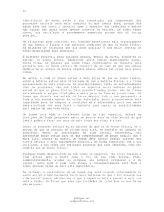 91
laboratórios do mundo estão à sua disposição; sua compreensão dos
processos naturais será mais completa do que jamais fora, porque ele
agora pode ver tanto o interior como o exterior dos trabalhos e muitas
das causas das quais antes apenas conhecia os efeitos. Em todos esses
casos, sua satisfação é grandemente aumentada porque não há fadiga
possível.
Um filantropo pode continuar seu trabalho beneficente mais vigorosamente
do que jamais o fÍ2era e sob melhores condições do que no mundo físico.
Há milhares de criaturas que ele pode auxiliar e com maior certeza de
estar propiciando real benefício.
É bastante possível, para qualquer pessoa, depois da morte, dispor-se ao
estudo, no plano astral, adquirindo assim idéias inteiramente novas.
Desta forma, há pessoas que podem tomar conhecimento da Teosofia pela
primeira vez, no mundo astral. Há registro de um caso em que uma pessoa
dedicou-se ao estudo da música naquele plano, embora tal coisa seja pouco
comum.
Em geral, a vida no plano astral é mais ativa do que no plano físico,
sendo a matéria astral mais vitalizada do que a matéria física, e a forma
apresentando-se mais plástica. As possibilidades, tanto de entretenimento
como de progresso, são sob todos os aspectos muito maiores no plano
astral do que no plano físico. Tais possibilidades, porém, são de classe
mais elevada e exigem inteligência maior para se fazerem proveitosas. Um
homem que durante sua estada na terra devotou todo o seu pensamento e
toda a sua energia apenas às coisas materiais, pouco provavelmente terá
capacidade para se adaptar a condições mais adiantadas, pois sua mente
semi-atrofiada não será forte o bastante para captar as possibilidades
mais amplas de uma vida maior.
Um homem cuja vida e interesses foram de tipo superior, estará em
condições de fazer progresso maior em poucos anos de vida astral do que
jamais poderia fazer nos anos da mais longa das vidas físicas.
Sendo os prazeres astrais muito maiores do que os do mundo físico, há o
perigo de que as pessoas se voltem para eles, em prejuízo do caminho do
progresso. Mesmo as satisfações da vida astral, entretanto, não
apresentam sério perigo para os que compreenderam um pouco daquilo que é
mais alto. Depois da morte, um homem deve tentar passar através dos
níveis astrais o mais rapidamente possível, de forma compatível com a sua
utilidade, e não ceder aos refinados prazeres que eles oferecem, como não
cederia aos do mundo físico.
Qualquer homem desenvolvido é, sob todos os aspectos, tão ativo durante a
vida astral após a morte como o foi em sua vida física. Pode,
indiscutivelmente, ajudar ou bloquear seu próprio progresso e o de
outros, tanto após a vida como antes, e conseqüentemente está todo o
tempo gerando karma da mais alta importância.
Na verdade, a consciência de um homem que está vivendo inteiramente no
mundo astral é habitualmente muito mais definida do que o foi durante sua
vida astral quando adormecido, o que o capacita mais a pensar e agir com
determinação, de forma que suas oportunidades de criar bom ou mau karma
são maiores.
pG9@gmx.net
cadppus@yahoo.com
 