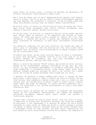 93
sendo estas, em alguns casos, o produto de gerações de pensamentos de
milhares de pessoas, todas seguindo a mesma linha.
Não é fora do comum, para os pais, empenharem-se em imprimir seus desejos
sobre os filhos, isto é, no que se refere a algum relacionamento especial
que eles desejam. Tal influência é insidiosa, já que um homem comum pode
tomar essa pressão contínua como seu próprio desejo subconsciente.
Em muitos casos, os mortos se constituíram em anjos da guarda dos vivos,
mães muitas vezes protegendo seus filhos, maridos protegendo, suas
esposas e assim por diante, durante muitos anos.
Em outros casos, um escritor ou compositor musical mortos podem imprimir
suas idéias sobre um escritor ou um compositor que estejam nó mundo
físico, de forma que muitos livros levados ao crédito dos vivos são,
realmente, o trabalho dos mortos. A pessoa que realmente escreve pode
estar consciente da influência, ou pode estar inteiramente inconsciente
dela.
Um romancista conhecido diz que suas histórias lhe surgem não sabe de
onde e que, na realidade, não são escritas por ele, mas através dele.
Reconhece isso. Há muitos outros provavelmente na mesma situação, porém
que são inconscientes dela.
Um médico que morre, muitas vezes continua depois da morte a interessar-
se pelos seus pacientes, tentando curá-los lá do outro lado ou ao seu
sucessor métodos de tratamento que, com suas faculdades astrais
recentemente obtidas, sabe que lhes serão úteis.
Embora a maioria das pessoas "boas" comuns, que morrem de morte natural,
deixem de ter provavelmente qualquer consciência do que quer que seja
físico, já que atravessam rapidamente os estágios inferiores antes de
terem despertada a consciência astral, ainda assim, mesmo entre essas
pessoas, algumas podem ser atraídas de volta a ter contato com o mundo
físico em virtude de grande ansiedade sobre alguém que ali ficou.
O desgosto de parentes e amigos também pode atrair a atenção de quem
passou para o plano astral e tende a trazê-lo de volta ao contato com sua
vida terrena. Essa tendência a descer cresce com o uso, e o homem irá com
certeza usar sua vontade para se manter ligado ao mundo físico. Durante
algum tempo, seu poder de observar as coisas terrenas aumentará, mas a
seguir irá diminuindo e ele sofrerá provavelmente ao sentir esse poder
evadindo-se dele.
Em muitos casos, as pessoas não só causam a si próprias uma quantidade
imensa de dor inteiramente desnecessária, mas também com freqüência
prejudicam seriamente aqueles pelos quais choram com intenso e
incontrolado desgosto.
Durante todo o período da vida no plano astral, seja ele curto ou longo,
o homem está ao alcance das influências terrenas. Nos casos que acabamos
de mencionar, a dor apaixonada e os desejos de amigos da terra enviam
vibrações ao corpo astral do homem que morreu e assim alcançam e acordam
sua mente, ou Manas inferior. Acordado assim de seu estado sonhador para
a recordação vívida da vida terrena, ele pode tentar comunicar-se com
seus amigos da terra, possivelmente através de um médium. Tal despertar é
pG9@gmx.net
cadppus@yahoo.com
 