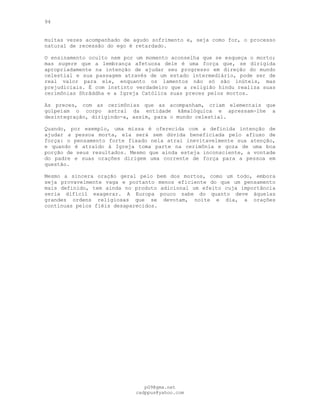 94
muitas vezes acompanhado de agudo sofrimento e, seja como for, o processo
natural de recessão do ego é retardado.
O ensinamento oculto nem por um momento aconselha que se esqueça o morto;
mas sugere que a lembrança afetuosa dele é uma força que, se dirigida
apropriadamente na intenção de ajudar seu progresso em direção do mundo
celestial e sua passagem através de um estado intermediário, pode ser de
real valor para ele, enquanto os lamentos não só são inúteis, mas
prejudiciais. É com instinto verdadeiro que a religião hindu realiza suas
cerimônias Shrâddha e a Igreja Católica suas preces pelos mortos.
As preces, com as cerimônias que as acompanham, criam elementais que
golpeiam o corpo astral da entidade kâmalóquica e apressam-lhe a
desintegração, dirigindo-a, assim, para o mundo celestial.
Quando, por exemplo, uma missa é oferecida com a definida intenção de
ajudar a pessoa morta, ela será sem dúvida beneficiada pelo afluxo de
força: o pensamento forte fixado nela atrai inevitavelmente sua atenção,
e quando é atraído à Igreja toma parte na cerimônia e goza de uma boa
porção de seus resultados. Mesmo que ainda esteja inconsciente, a vontade
do padre e suas orações dirigem uma corrente de força para a pessoa em
questão.
Mesmo a sincera oração geral pelo bem dos mortos, como um todo, embora
seja provavelmente vaga e portanto menos eficiente do que um pensamento
mais definido, tem ainda no produto adicional um efeito cuja importância
seria difícil exagerar. A Europa pouco sabe do quanto deve àquelas
grandes ordens religiosas que se devotam, noite e dia, a orações
contínuas pelos fiéis desaparecidos.
pG9@gmx.net
cadppus@yahoo.com
 