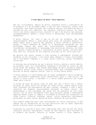 95
CAPÍTULO XV
A Vida depois da Morte: Casos Especiais
Não há, virtualmente, depois da morte, diferença entre a consciência de
um psíquico e a de um homem comum, a não ser que o psíquico, sendo, como
é provável, mais familiarizado com a matéria astral, irá sentir-se mais à
vontade em seu novo ambiente. Ser psíquico significa possuir um corpo
físico sob vários aspectos mais sensível do que o da maioria das pessoas;
conseqüentemente, quando o corpo físico é descartado, essa desigualdade
desaparece.
A morte súbita, tal como a que se dá por um acidente, não deve
necessariamente afetar a vida astral para pior, de qualquer maneira. Ao
mesmo tempo, para a maioria das pessoas, a morte natural é preferível,
porque o lento desgaste da idade ou a devastação produzida por uma
prolongada doença são quase que invariavelmente acompanhadas por
considerável afrouxamento e dissipação das partículas astrais, de forma
que, quando o homem recupera a consciência no plano astral, verifica que,
seja como for, um pouco do seu trabalho principal já foi feito para ele.
Na maioria dos casos, quando a vida terrena é subitamente cortada por
acidente ou por suicídio, o elo entre Kama (desejo) e Prana (vitalidade)
não é facilmente rompido, e o corpo astral sente-se, assim, fortemente
vivificado.
A retirada dos princípios de seu invólucro físico, devido a morte súbita,
em qualquer caso, foi corretamente comparada à retirada do caroço de uma
fruta ainda não madura. Uma grande quantidade da mais grosseira espécie
de matéria astral ainda rodeia a personalidade, que, conseqüentemente, é
mantida no sétimo subplano astral, isto é, no mais baixo deles.
O terror mental e a perturbação que às vezes acompanham a morte acidental
são naturalmente preparação muito desfavorável para a vida astral. Em
certos e raros casos, a agitação e o terror podem persistir por algum
tempo após a morte.
A vítima da pena de morte, além do dano que lhe é feito com o súbito
arrancar do corpo astral em relação ao corpo físico, quando aquele corpo
está latejando com sentimentos de ódio, paixão, vingança e tudo o mais,
constitui um elemento peculiarmente perigoso no plano astral. Por
desagradável a uma sociedade que possa ser um assassino em seu corpo
físico, ele se torna obviamente muito mais perigoso quando é subitamente
expelido desse corpo; e, embora a sociedade se proteja dos assassinos em
corpo físico, torna-se indefesa, agora, contra assassinos subitamente
projetados no plano astral quando em pleno referver de suas paixões.
Tais homens podem bem agir como instigadores de outros assassinos. É bem
sabido que os assassínios de um tipo particular são às vezes repetidos
muitas e muitas vezes na mesma comunidade.
A posição do suicida é muito mais complicada pelo fato de que seu gesto
insensato diminuiu imensamente o poder do ego superior para recolher em
si próprio sua porção inferior e, assim, levou-o a ficar exposto a
pG9@gmx.net
cadppus@yahoo.com
 