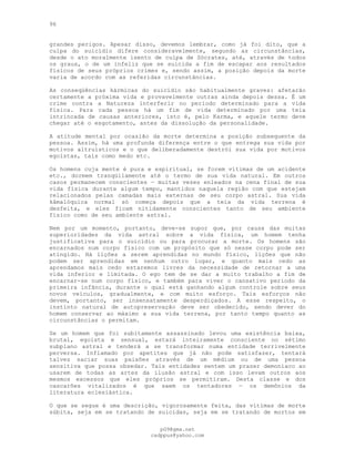 96
grandes perigos. Apesar disso, devemos lembrar, como já foi dito, que a
culpa do suicídio difere consideravelmente, segundo as circunstâncias,
desde o ato moralmente isento de culpa de Sócrates, até, através de todos
os graus, o de um infeliz que se suicida a fim de escapar aos resultados
físicos de seus próprios crimes e, sendo assim, a posição depois da morte
varia de acordo com as referidas circunstâncias.
As conseqüências kármicas do suicídio são habitualmente graves: afetarão
certamente a próxima vida e provavelmente outras ainda depois dessa. É um
crime contra a Natureza interferir no período determinado para a vida
física. Para cada pessoa há um fim de vida determinado por uma teia
intrincada de causas anteriores, isto é, pelo Karma, e aquele termo deve
chegar até o esgotamento, antes da dissolução da personalidade.
A atitude mental por ocasião da morte determina a posição subsequente da
pessoa. Assim, há uma profunda diferença entre o que entrega sua vida por
motivos altruísticos e o que deliberadamente destrói sua vida por motivos
egoístas, tais como medo etc.
Os homens cuja mente é pura e espiritual, se forem vítimas de um acidente
etc., dormem tranqüilamente até o termo de sua vida natural. Em outros
casos permanecem conscientes — muitas vezes enleados na cena final de sua
vida física durante algum tempo, mantidos naquela região com que estejam
relacionados pelas camadas mais externas de seu corpo astral. Sua vida
kâmalóquica normal só começa depois que a teia da vida terrena é
desfeita, e eles ficam nitidamente conscientes tanto de seu ambiente
físico como de seu ambiente astral.
Nem por um momento, portanto, deve-se supor que, por causa das muitas
superioridades da vida astral sobre a vida física, um homem tenha
justificativa para o suicídio ou para procurar a morte. Os homens são
encarnados num corpo físico com um propósito que só nesse corpo pode ser
atingido. Há lições a serem aprendidas no mundo físico, lições que não
podem ser aprendidas em nenhum outro lugar, e quanto mais cedo as
aprendamos mais cedo estaremos livres da necessidade de retornar a uma
vida inferior e limitada. O ego tem de se dar a muito trabalho a fim de
encarnar-se num corpo físico, e também para viver o cansativo período da
primeira infância, durante o qual está ganhando algum controle sobre seus
novos veículos, gradualmente, e com muito esforço. Tais esforços não
devem, portanto, ser insensatamente desperdiçados. A esse respeito, o
instinto natural de autopreservação deve ser obedecido, sendo dever do
homem conservar ao máximo a sua vida terrena, por tanto tempo quanto as
circunstâncias o permitam.
Se um homem que foi subitamente assassinado levou uma existência baixa,
brutal, egoísta e sensual, estará inteiramente consciente no sétimo
subplano astral e tenderá a se transformar numa entidade terrivelmente
perversa. Inflamado por apetites que já não pode satisfazer, tentará
talvez saciar suas paixões através de um médium ou de uma pessoa
sensitiva que possa obsedar. Tais entidades sentem um prazer demoníaco ao
usarem de todas as artes da ilusão astral e com isso levam outros aos
mesmos excessos que eles próprios se permitiram. Desta classe e dos
cascarões vitalizados é que saem os tentadores — os demônios da
literatura eclesiástica.
O que se segue é uma descrição, vigorosamente feita, das vítimas de morte
súbita, seja em se tratando de suicidas, seja em se tratando de mortos em
pG9@gmx.net
cadppus@yahoo.com
 