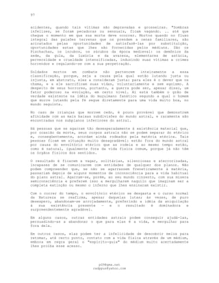 97
acidentes, quando tais vítimas são depravadas e grosseiras. "Sombras
infelizes, se foram pecadoras ou sensuais, ficam vagando. .. até que
chegue o momento em que sua morte deve ocorrer. Mortos quando no fluxo
integral das paixões terrenas que os prendem a cenas familiares, são
acicatados pelas oportunidades de satisfazê-las por substituição,
oportunidades estas que lhes são fornecidas pelos médiuns. São os
Pischachas, os íncubos, os súcubos da época medieval: os demônios da
sede, da gula, da luxúria e da avareza, elementares de astúcia,
perversidade e crueldade intensificadas, induzindo suas vítimas a crimes
horrendos e regalando-se com a sua perpetração.
Soldados mortos em combate não pertencem inteiramente a essa
classificação, porque, seja a causa pela qual estão lutando justa ou
injusta, em abstrato, eles a consideram justa: para eles é o dever que os
chama, e a ele sacrificam suas vidas, voluntariamente e sem egoísmo. A
despeito de seus horrores, portanto, a guerra pode ser, apesar disso, um
fator poderoso na evolução, em certo nível. Aí está também o grão de
verdade existente na idéia do muçulmano fanático segundo a qual o homem
que morre lutando pela fé segue diretamente para uma vida muito boa, no
mundo seguinte.
No caso de crianças que morrem cedo, é pouco provável que demonstrem
afinidade com as mais baixas subdivisões do mundo astral, e raramente são
encontradas nos subplanos inferiores do astral.
Há pessoas que se agarram tão desesperadamente à existência material que,
por ocasião da morte, seus corpos astrais não se podem separar do etérico
e, conseqüentemente, acordam ainda rodeados pela matéria etérica. Tais
pessoas ficam em situação muito desagradável: estão fora do mundo astral
por causa do envoltório etérico que as rodeia e ao mesmo tempo estão,
como é natural, igualmente fora da vida física comum, porque já não têm
os órgãos físicos dos sentidos.
O resultado é ficarem a vagar, solitárias, silenciosas e aterrorizadas,
incapazes de se comunicarem com entidades de qualquer dos planos. Não
podem compreender que, se não se agarrassem freneticamente à matéria,
passariam depois de alguns momentos de inconsciência para a vida habitual
do plano astral. Agarram-se, porém, ao seu mundo cinzento, com sua mísera
semiconsciência e preferem isso a mergulharem naquilo que imaginam ser a
completa extinção ou mesmo o inferno que lhes ensinaram existir.
Com o correr do tempo, o envoltório etérico se desgasta e o curso normal
da Natureza se reafirma, apesar daquelas lutas; às vezes, de puro
desespero, abandonam-se arrojadamente, preferindo a idéia da aniquilação
à sua existência presente — e o resultado é dominadora e
surpreendentemente agradável.
Em alguns casos, outras entidades astrais podem conseguir ajudá-las,
persuadindo-as a abandonar o que para elas é a vida, e mergulhar para
fora dela.
Em outros casos, elas podem ter a infelicidade de descobrir meios para
retomar, até certo ponto, contato com a vida física através de um médium,
embora em regra geral o "espírito-guia" do médium muito acertadamente
lhes proíba esse acesso.
pG9@gmx.net
cadppus@yahoo.com
 