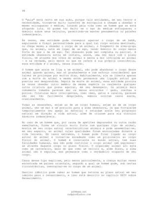 98
O "guia" está certo em sua ação, porque tais entidades, em seu terror e
necessidade, tornam-se muito carentes de escrúpulos e chegam a obsedar e
mesmo enlouquecer o médium, lutando pela vida como um homem que se está
afogando luta. Só podem ter êxito se o ego do médium enfraqueceu o
domínio sobre seus veículos, permitindo-se manter pensamentos ou paixões
indesejáveis.
Às vezes, uma entidade pode conseguir agarrar o corpo de um bebê,
expulsando a frágil personalidade para a qual tal corpo estava destinado,
ou chega mesmo a obsedar o corpo de um animal, o fragmento da alma-grupo
que, no animal, está em lugar de um ego, tendo domínio do corpo menos
forte do que o de um ego. Tal obsessão pode ser completa ou parcial. A
entidade obsessora entra em contato, assim, uma vez mais com o plano
físico, vê através dos olhos do animal e sente a dor infligida ao animal
— e na verdade, pelo menos no que se refere à sua própria consciência,
essa entidade é o animal, nessa ocasião.
O homem que assim se liga a um animal, não pode abandonar o corpo desse
animal quando quiser, mas só gradualmente e com esforço considerável que
talvez se prolongue por muitos dias. Habitualmente, ele se liberta apenas
com a morte do animal e mesmo então permanece uma ligação astral que
precisa ser desprendida. Depois da morte do animal, essa entidade procura
às vezes obsedar outro membro da mesma espécie ou realmente qualquer
outra criatura que possa agarrar, em seu desespero. Os animais mais
comumente tomados parecem ser os menos evoluídos — gado, ovelhas e
porcos. Criaturas mais inteligentes, como cães, gatos e cavalos, parecem
não ser tão facilmente despojados, embora ocorram casos assim,
ocasionalmente.
Todas as obsessões, sejam as de um corpo humano, sejam as de um corpo
animal, são um mal e um prejuízo para a alma obsessora, já que fortalecem
temporariamente seu apego ao material e retardam assim seu progresso
natural em direção à vida astral, além de criarem para ela vínculos
kármicos indesejáveis.
No caso de um homem que, por causa de apetites depravados ou outra razão
semelhante, forma um vínculo muito forte com qualquer tipo de animal,
mostra em seu corpo astral características animais e pode assemelhar-se,
em seu aspecto, ao animal cujas qualidades foram encorajadas durante a
vida terrena. Em casos extremos, o homem pode ficar ligado ao corpo
astral do animal e tornar-se encadeado como um prisioneiro ao corpo
físico do animal. O homem é consciente no mundo astral, tem suas
faculdades humanas, mas não pode controlar o corpo animal nem expressar-
se através daquele corpo no plano físico. O organismo animal ali está
como um carcereiro, mais do que como um veículo e, além disso, a alma
animal não é expulsa, mas permanece como o verdadeiro ocupante de seu
corpo.
Casos desse tipo explicam, pelo menos parcialmente, a crença muitas vezes
encontrada em países orientais, segundo a qual um homem pode, sob certas
circunstâncias, reencarnar-se no corpo de um animal.
Destino idêntico pode caber ao homem que retorna ao plano astral em seu
caminho para o renascimento, e isso está descrito no capítulo XXIV sobre
Renascimento.
pG9@gmx.net
cadppus@yahoo.com
 