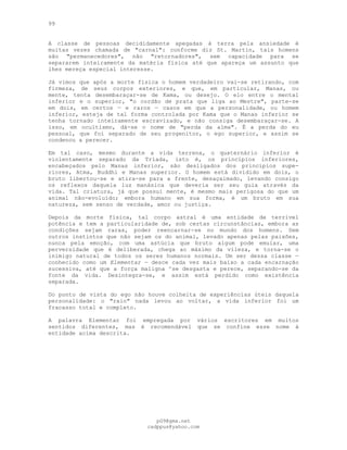 99
A classe de pessoas decididamente apegadas à terra pela ansiedade é
muitas vezes chamada de "carnal": conforme diz St. Martin, tais homens
são "permanecedores", não "retornadores", sem capacidade para se
separarem inteiramente da matéria física até que apareça um assunto que
lhes mereça especial interesse.
Já vimos que após a morte física o homem verdadeiro vai-se retirando, com
firmeza, de seus corpos exteriores, e que, em particular, Manas, ou
mente, tenta desembaraçar-se de Kama, ou desejo. O elo entre o mental
inferior e o superior, "o cordão de prata que liga ao Mestre", parte-se
em dois, em certos — e raros — casos em que a personalidade, ou homem
inferior, esteja de tal forma controlada por Kama que o Manas inferior se
tenha tornado inteiramente escravizado, e não consiga desembaraçar-se. A
isso, em ocultismo, dá-se o nome de "perda da alma". É a perda do eu
pessoal, que foi separado de seu progenitor, o ego superior, e assim se
condenou a perecer.
Em tal caso, mesmo durante a vida terrena, o quaternário inferior é
violentamente separado da Tríada, isto é, os princípios inferiores,
encabeçados pelo Manas inferior, são desligados dos princípios supe-
riores, Atma, Buddhi e Manas superior. O homem está dividido em dois, o
bruto libertou-se e atira-se para a frente, desaçaimado, levando consigo
os reflexos daquela luz manásica que deveria ser seu guia através da
vida. Tal criatura, já que possui mente, é mesmo mais perigosa do que um
animal não-evoluído; embora humano em sua forma, é um bruto em sua
natureza, sem senso de verdade, amor ou justiça.
Depois da morte física, tal corpo astral é uma entidade de terrível
potência e tem a particularidade de, sob certas circunstâncias, embora as
condições sejam raras, poder reencarnar-se no mundo dos homens. Sem
outros instintos que não sejam os do animal, levado apenas pelas paixões,
nunca pela emoção, com uma astúcia que bruto algum pode emular, uma
perversidade que é deliberada, chega ao máximo da vileza, e torna-se o
inimigo natural de todos os seres humanos normais. Um ser dessa classe —
conhecido como um Elementar — desce cada vez mais baixo a cada encarnação
sucessiva, até que a força maligna ^se desgasta e perece, separando-se da
fonte da vida. Desintegra-se, e assim está perdido como existência
separada.
Do ponto de vista do ego não houve colheita de experiências úteis daquela
personalidade: o "raio" nada levou ao voltar, a vida inferior foi um
fracasso total e completo.
A palavra Elementar foi empregada por vários escritores em muitos
sentidos diferentes, mas é recomendável que se confine esse nome à
entidade acima descrita.
pG9@gmx.net
cadppus@yahoo.com
 