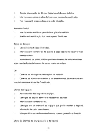 16
□ Recebe informação do Diretor Executivo, elabora o boletim.
□ Interface com outros órgãos de imprensa, mantendo atualizada.
□ Tem releases já preparados para cada situação.
Assistente Social
□ Interface com familiares para informação não médica.
□ Auxilia na identificação das vítimas pelos familiares.
Banco de Sangue
□ Liberação das bolsas solicitadas.
□ Interface com o diretor do PS quanto à capacidade de absorver mais
vitimas ou não.
□ Acionamento do plano próprio para acolhimento de novos doadores
e/ou transferência de insumos de outros postos de coleta.
CET
□ Controle do tráfego nas imediações do hospital.
□ Controle do número de viaturas a ser encaminhada as imediações do
hospital conforme Níveis de Criticidade.
Chefes das Equipes
□ Acionamentos das respectivas equipes.
□ Definição de papéis dentro das respectivas equipes.
□ Interface com o Diretor do PS.
□ Definição de um membro da equipe que possa manter o registro
informado de cada atendimento.
□ Não participa de nenhum atendimento, apenas gerencia a situação.
Chefe de plantão da cirurgia geral e do trauma
 