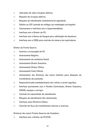 18
□ Liberação de salas cirúrgicas eletivas.
□ Bloqueio de cirurgias eletivas.
□ Bloqueio de atendimento ambulatorial já agendado.
□ Solicita ao CET controle do tráfego nas imediações do hospital.
□ Acionamento e interface com a Superintendência.
□ Interface com o Diretor do PS.
□ Interface com o Banco de Sangue para solicitação de doadores.
□ Interface com a CIEQ para controle do número de respiradores
Diretor do Pronto Socorro
□ Autoriza a evacuação do PS.
□ Acionamento Registro.
□ Acionamento da Assistente Social.
□ Acionamento Diretor Executivo.
□ Acionamento Diretor Clínico.
□ Acionamento Posto Policial.
□ Acionamento dos Diretores dos outros Institutos para bloqueio de
transferência de pacientes.
□ Responsável pelo estabelecimento das rotinas a serem seguidas.
□ Interface permanente com o Plantão Controlador, Diretor Executivo,
CROSS, equipes e serviços.
□ Controle da capacidade de atendimento.
□ Bloqueio do atendimento não relacionado.
□ Interface coma Diretoria Clínica.
□ Controle de fluxo de transferências internas e externas.
Diretores dos outros Prontos Socorros do Complexo
□ Interface com o Diretor do PS ICHC.
 
