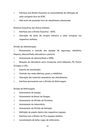 19
□ Interface com Diretor Executivo na eventualidade de utilização de
salas cirúrgicas fora do ICHC.
□ Não envio de pacientes fora do atendimento relacionado.
Diretores Executivos dos Outros Institutos
□ Interface com o Diretor Executivo - ICHC.
□ Liberação de leitos de terapia intensiva e salas cirúrgicas nos
respectivos institutos.
Divisão de Administração
□ Acionamento e controle das equipes de segurança, zeladoria,
limpeza, almoxarifado, elevadores e portaria.
□ Acionamento do almoxarifado e CIEQ.
□ Bloqueio de elevadores para transporte, entre heliponto, PS, Centro
Cirúrgico e UTIs.
□ Suporte de manutenção.
□ Controle das redes elétricas, gases, e telefônica.
□ Liberação dos materiais necessários aos atendimentos.
□ Interface permanente com a Divisão de Enfermagem.
Divisão de Enfermagem
□ Acionamento da equipe.
□ Acionamento do Banco de Sangue.
□ Acionamento da Divisão de Farmácia.
□ Acionamento do Laboratório.
□ Acionamento da Divisão de Nutrição.
□ Definição de papéis dentro das respectivas equipes.
□ Interface com o Diretor do PS e equipes médicas.
□ Levantamento de leitos vagos de enfermaria.
 
