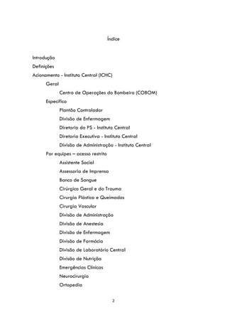 2
Índice
Introdução
Definições
Acionamento - Instituto Central (ICHC)
Geral
Centro de Operações do Bombeiro (COBOM)
Específico
Plantão Controlador
Divisão de Enfermagem
Diretoria do PS - Instituto Central
Diretoria Executiva - Instituto Central
Divisão de Administração - Instituto Central
Por equipes – acesso restrito
Assistente Social
Assessoria de Imprensa
Banco de Sangue
Cirúrgico Geral e do Trauma
Cirurgia Plástica e Queimados
Cirurgia Vascular
Divisão de Administração
Divisão de Anestesia
Divisão de Enfermagem
Divisão de Farmácia
Divisão de Laboratório Central
Divisão de Nutrição
Emergências Clínicas
Neurocirurgia
Ortopedia
 