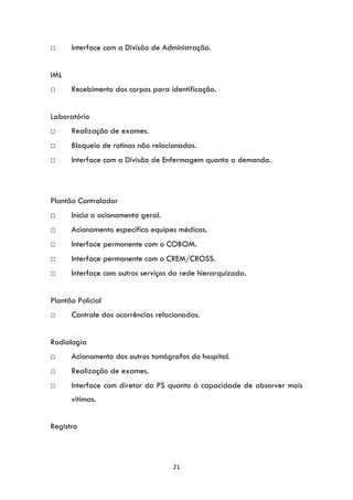 21
□ Interface com a Divisão de Administração.
IML
□ Recebimento dos corpos para identificação.
Laboratório
□ Realização de exames.
□ Bloqueio de rotinas não relacionadas.
□ Interface com a Divisão de Enfermagem quanto a demanda.
Plantão Controlador
□ Inicia o acionamento geral.
□ Acionamento especifico equipes médicas.
□ Interface permanente com o COBOM.
□ Interface permanente com o CREM/CROSS.
□ Interface com outros serviços da rede hierarquizada.
Plantão Policial
□ Controle das ocorrências relacionadas.
Radiologia
□ Acionamento dos outros tomógrafos do hospital.
□ Realização de exames.
□ Interface com diretor do PS quanto à capacidade de absorver mais
vitimas.
Registro
 
