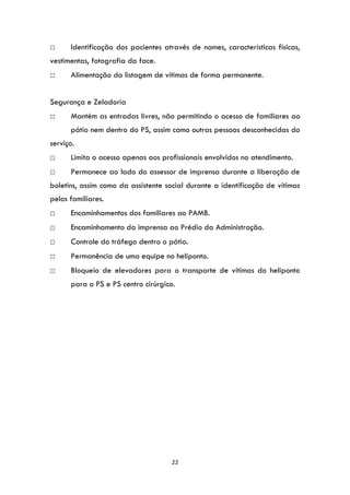 22
□ Identificação dos pacientes através de nomes, características físicas,
vestimentas, fotografia da face.
□ Alimentação da listagem de vítimas de forma permanente.
Segurança e Zeladoria
□ Mantém as entradas livres, não permitindo o acesso de familiares ao
pátio nem dentro do PS, assim como outras pessoas desconhecidas do
serviço.
□ Limita o acesso apenas aos profissionais envolvidos no atendimento.
□ Permanece ao lado do assessor de imprensa durante a liberação de
boletins, assim como da assistente social durante a identificação de vítimas
pelos familiares.
□ Encaminhamentos dos familiares ao PAMB.
□ Encaminhamento da imprensa ao Prédio da Administração.
□ Controle do tráfego dentro o pátio.
□ Permanência de uma equipe no heliponto.
□ Bloqueio de elevadores para o transporte de vítimas do heliponto
para o PS e PS centro cirúrgico.
 