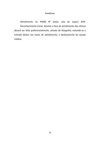 28
Familiares
Atendimento no PAMB 4º andar, sala de espera AIPS.
Reconhecimento inicial, durante a fase de atendimento das vítimas
deverá ser feito preferencialmente, através de fotografia, evitando-se a
entrada destes nos locais de atendimento, e deslocamento de equipe
médica.
 