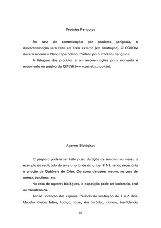 30
Produtos Perigosos
Em caso de contaminação por produtos perigosos, a
descontaminação será feita em área externa (em construção). O COBOM
deverá acionar o Plano Operacional Padrão para Produtos Perigosos.
A listagem dos produtos e as recomendações para manuseio é
encontrada na página da CETESB (www.cesteb.sp.gov.br).
Agentes Biológicos
O preparo poderá ser feito para duração de semanas ou meses, a
exemplo do realizado durante o surto de da gripe H1N1, sendo necessária
a criação de Gabinete de Crise. Ou como desastres mesmo, no caso de
antraz, botulismo, etc.
No caso de agentes biológicos, a exposição pode ser inalatória, oral
ou transdérmica.
Antraz: inalação dos esporos. Período de incubação de 1 a 6 dias.
Quadro clínico: febre, fadiga, tosse, dor torácica, cianose, insuficiencia
 