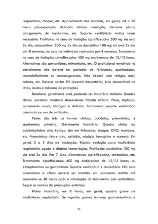 31
respiratória, choque, etc. Aparecimento dos sintomas, em geral, 24 a 28
horas pós-exposição. Achados clínicos: meningite, derrame plural,
alargamento de mediastino, etc. Suporte ventilatório muitas vezes
necessário. Profilaxia no caso de inalação: ciprofloxacino 500 mg via oral
2x dia, amoxacilina 500 mg 3x dia ou doxiciclina 100 mg via oral 2x dia
por 8 semanas, no caso de indivíduos vacinados por 4 semanas. Tratamento
no caso de inalação: ciprofloxacino 400 mg endovenoso de 12/12 horas.
Alternativas são gentamicina, eritromicina, etc. O profissional envolvido no
atendimento não deverá ser portador de ferimentos, queimaduras,
imunodeficiências ou imunossupressão. Não deverá usar relógio, anel,
colares, etc. Deverá portar EPI (avental descartável, luva descartável de
látex, óculos e máscara de proteção).
Botulismo: geralmente oral, podendo ser inalatória também. Quadro
clínico: paralisia simétrica descendente flácida afebril. Ptose, diplopia,
borramento visual, disfagia e disfonia. Tratamento suporte ventilatório
associado ao uso de antitoxina.
Peste: são três as formas clínicas, bubônica, pneumônica, e
septicemica primária. Geralmente inalatória. Quadro clínico da
bubônica:febre alta, fadiga, dor em linfonodos, choque, CIVD, trombose,
etc. Pneumônica: febre alta, cefaléia, mialgia, hemoptise e toxemia. Em
geral, 2 a 3 dias de incubação. Rápida evolução para insuficiência
respiratória aguda e diátese hemorrágica. Profilaxia: doxiciclina 100 mg
via oral 2x dia. Por 7 dias. Alternativas: ciprofloxacino, tetraciclina, etc.
Tratamento: ciprofloxacino 400 mg endovenoso de 12/12 horas, ou
estreptomicina ou gentamicina. Suporte ventilatório e circulatório. NO caso
pneumônico a vítima deverá ser mantida em isolamento restrito até
completar-se 48 horas após a introdução do tratamento com antibióticos.
Seguir as normas de precauções entéricas.
Ricino: inalatório, em 8 horas, em geral, quadro grave de
insuficiência respiratória. Se ingerido graves sintomas gastrointestinais e
 