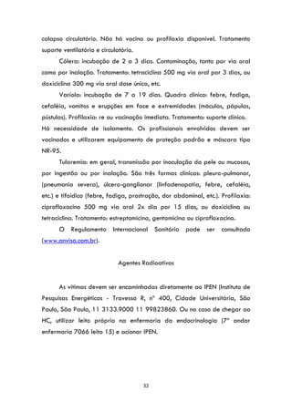 32
colapso circulatório. Não há vacina ou profilaxia disponível. Tratamento
suporte ventilatório e circulatório.
Cólera: incubação de 2 a 3 dias. Contaminação, tanto por via oral
como por inalação. Tratamento: tetraciclina 500 mg via oral por 3 dias, ou
doxiciclina 300 mg via oral dose única, etc.
Varíola: incubação de 7 a 19 dias. Quadro clínico: febre, fadiga,
cefaléia, vomitos e erupções em face e extremidades (máculas, pápulas,
pústulas). Profilaxia: re ou vacinação imediata. Tratamento: suporte clínico.
Há necessidade de isolamento. Os profissionais envolvidos devem ser
vacinados e utilizarem equipamento de proteção padrão e máscara tipo
NR-95.
Tularemia: em geral, transmissão por inoculação da pele ou mucosas,
por ingestão ou por inalação. São três formas clínicas: pleuro-pulmonar,
(pneumonia severa), úlcero-ganglionar (linfadenopatia, febre, cefaléia,
etc.) e tifoídico (febre, fadiga, prostração, dor abdominal, etc.). Profilaxia:
ciprofloxacino 500 mg via oral 2x dia por 15 dias, ou doxiciclina ou
tetraciclina. Tratamento: estreptomicina, gentamicina ou ciprofloxacino.
O Regulamento Internacional Sanitário pode ser consultado
(www.anvisa.com.br).
Agentes Radioativos
As vítimas devem ser encaminhadas diretamente ao IPEN (Instituto de
Pesquisas Energéticas - Travessa R, nº 400, Cidade Universitária, São
Paulo, São Paulo, 11 3133.9000 11 99823860. Ou no caso de chegar ao
HC, utilizar leito próprio na enfermaria da endocrinologia (7º andar
enfermaria 7066 leito 15) e acionar IPEN.
 