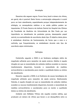 5
Introdução
Desastres não seguem regras. Prever hora, local e número de vítimas,
em geral, não é possível. Desta forma a estruturação adequada é crucial
para um bom atendimento, especialmente porque independentemente da
etiologia, as consequências médicas e na saúde pública podem ser
impactantes. O Pronto Socorro do Instituto Central do Hospital das Clínicas
da Faculdade de Medicina da Universidade de São Paulo por sua
importância no atendimento de pacientes graves, desempenha papel
central, na eventualidade de ocorrências deste tipo. O objetivo deste plano
é estabelecer diretrizes de funcionamento, de forma que o caos e a
confusão, que frequentemente, se estabelecem durante este tipo de
ocorrência sejam minimizados.
Definições
Catástrofe: segundo a OMS é um fenômeno ecológico súbito de
magnitude suficiente para necessitar de ajuda externa. Médica é aquela
situação em que as necessidades de cuidados médicos excedem os recursos
imediatamente disponíveis, havendo a necessidade de medidas
extraordinárias e coordenadas para manter a qualidade básica ou mínima
de atendimento.
Desastre: segundo a OMS: é um fenômeno de causas tecnológicas de
magnitude suficiente para necessitar de ajuda externa. Medicamente
falando, é aquela situação em que as necessidades de cuidados médicos
excedem os recursos imediatamente disponíveis, havendo a necessidade de
medidas extraordinárias e coordenadas para se manter a qualidade
básica ou mínima de atendimento.
Acidente com Múltiplas Vítimas são aqueles eventos súbitos, que
produzem um número de vítimas que levam a um desequilíbrio entre os
 