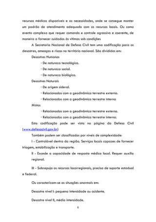 6
recursos médicos disponíveis e as necessidades, onde se consegue manter
um padrão de atendimento adequado com os recursos locais. Ou como
evento complexo que requer comando e controle agressivo e coerente, de
maneira a fornecer cuidados às vítimas sob condições
A Secretaria Nacional de Defesa Civil tem uma codificação para os
desastres, ameaças e riscos no território nacional. São divididos em:
Desastres Humanos
∙ De natureza tecnológica.
∙ De natureza social.
∙ De natureza biológica.
Desastres Naturais
∙ De origem sideral.
∙ Relacionados com a geodinâmica terrestre externa.
∙ Relacionados com a geodinâmica terrestre interna
Mistos
∙ Relacionados com a geodinâmica terrestre externa.
∙ Relacionados com a geodinâmica terrestre interna.
Esta codificação pode ser vista na página da Defesa Civil
(www.defesacivil.gov.br)
Também podem ser classificados por níveis de complexidade:
I - Controlável dentro da região. Serviços locais capazes de fornecer
triagem, estabilização e transporte.
II - Excede a capacidade de resposta médica local. Requer auxílio
regional.
III - Sobrepuja os recursos locorregionais, precisa de suporte estadual
e federal.
Ou caracterizam-se as situações anormais em:
Desastre nível I: pequena intensidade ou acidente.
Desastre nível II, média intensidade.
 