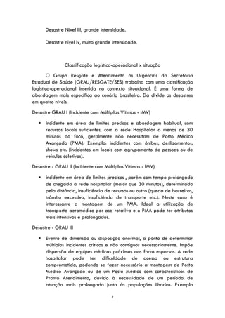 7
Desastre Nível III, grande intensidade.
Desastre nível Iv, muito grande intensidade.
Classificação logística-operacional x situação
O Grupo Resgate e Atendimento às Urgências da Secretaria
Estadual de Saúde (GRAU/RESGATE/SES) trabalha com uma classificação
logística-operacional inserida no contexto situacional. É uma forma de
abordagem mais específica ao cenário brasileiro. Ela divide os desastres
em quatro níveis.
Desastre GRAU I (Incidente com Múltiplas Vítimas - IMV)
• Incidente em área de limites precisos e abordagem habitual, com
recursos locais suficientes, com a rede Hospitalar a menos de 30
minutos do foco, geralmente não necessitam de Posto Médico
Avançado (PMA). Exemplo: incidentes com ônibus, deslizamentos,
shows etc. (incidentes em locais com agrupamento de pessoas ou de
veículos coletivos).
Desastre - GRAU II (Incidente com Múltiplas Vítimas - IMV)
• Incidente em área de limites precisos , porém com tempo prolongado
de chegada à rede hospitalar (maior que 30 minutos), determinado
pela distância, insuficiência de recursos ou outro (queda de barreiras,
trânsito excessivo, insuficiência de transporte etc.). Neste caso é
interessante a montagem de um PMA. Ideal a utilização de
transporte aeromédico por asa rotativa e o PMA pode ter atributos
mais intensivos e prolongados.
Desastre - GRAU III
• Evento de dimensão ou disposição anormal, a ponto de determinar
múltiplos incidentes críticos e não contíguos necessariamente. Impõe
dispersão de equipes médicas próximas aos focos esparsos. A rede
hospitalar pode ter dificuldade de acesso ou estrutura
comprometida, podendo se fazer necessário a montagem de Posto
Médico Avançado ou de um Posto Médico com características de
Pronto Atendimento, devido à necessidade de um período de
atuação mais prolongado junto às populações ilhadas. Exemplo
 