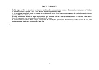 12
NOVAS ATIVIDADES:
 «Peddy Paper na BE» - à descoberta das classes e subclasses dos documentos nas estantes – dinamizada por um grupo de “Amigos
da Biblioteca Escolar”/ alunos: Vasco Gama, Beatriz Brito e Tiago Antunes (8ºB).
De forma lúdica, escondendo pistas (textos que levam à busca de novos livros/prateleiras), os alunos são conduzidos numa viagem,
que vai da Classe 0 à Classe 9.
O grupo dinamizador decidiu (e muito bem!) iniciar esta atividade com o 5º ano de escolaridade e irá, durante o ano letivo,
desenvolver a mesma com as turmas dos restantes níveis de ensino.
Os participantes vencedores obtêm sempre um “prémio de consolação”. Quanto aos dinamizadores, terão, no final do ano, uma
prenda merecida: um livro (à escolha), para cada um.

 