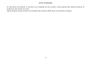 12
NOVAS ATIVIDADES:
Em cada período será elaborado um documento com as atividades que forem surgindo e sendo propostas pelos restantes professores do
Agrupamento. Será colocado como anexo.
Algumas atividades constantes neste Plano de Atividades serão inseridas no GARE, devido à sua pertinência ou destaque.
 
