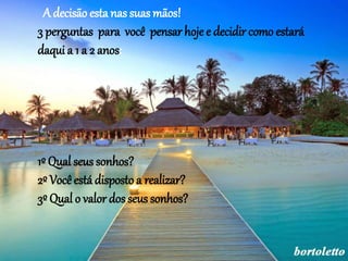 A decisão esta nas suas mãos! 
3 perguntas para você pensar hoje e decidir como estará 
daqui a 1 a 2 anos: 
1º Qual seus sonhos? 
2º Você está disposto a realizar? 
3º Qual o valor dos seus sonhos? 
 