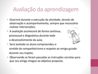 Avaliação da aprendizagem
• Ocorrerá durante a execução da atividade, através de
observação e acompanhamento, sempre que necessário
realizar intervenções;
• A avaliação acontecerá de forma contínua,
processual e diagnóstica durante todo
o desenvolvimento da aula;
• Será avaliado se aluno compreendeu o
sentido do companheirismo e respeito ao amigo guiado
durante seu trajeto;
• Observando se foram passadas as instruções corretas para
que seu amigo chegue ao objetivo proposto.
 