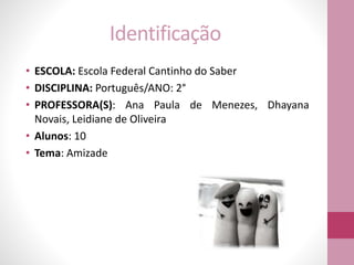 Identificação
• ESCOLA: Escola Federal Cantinho do Saber
• DISCIPLINA: Português/ANO: 2°
• PROFESSORA(S): Ana Paula de Menezes, Dhayana
Novais, Leidiane de Oliveira
• Alunos: 10
• Tema: Amizade
 