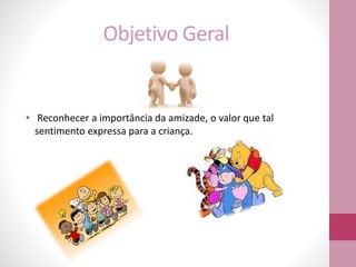 Objetivo Geral
• Reconhecer a importância da amizade, o valor que tal
sentimento expressa para a criança.
 