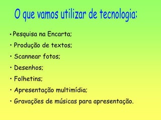 • Pesquisa na Encarta;
• Produção de textos;
• Scannear fotos;
• Desenhos;
• Folhetins;
• Apresentação multimídia;
• Gravações de músicas para apresentação.
 