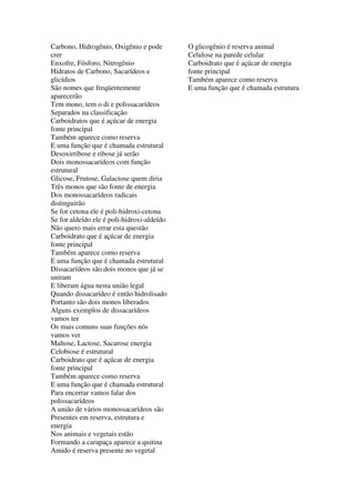 Carbono, Hidrogênio, Oxigênio e pode        O glicogênio é reserva animal
crer                                        Celulose na parede celular
Enxofre, Fósforo, Nitrogênio                Carboidrato que é açúcar de energia
Hidratos de Carbono, Sacarídeos e           fonte principal
glicídios                                   Também aparece como reserva
São nomes que freqüentemente                E uma função que é chamada estrutura
aparecerão
Tem mono, tem o di e polissacarídeos
Separados na classificação
Carboidratos que é açúcar de energia
fonte principal
Também aparece como reserva
E uma função que é chamada estrutural
Desoxirribose e ribose já serão
Dois monossacarídeos com função
estrutural
Glicose, Frutose, Galactose quem diria
Três monos que são fonte de energia
Dos monossacarídeos radicais
distinguirão
Se for cetona ele é poli-hidroxi-cetona
Se for aldeído ele é poli-hidroxi-aldeído
Não quero mais errar esta questão
Carboidrato que é açúcar de energia
fonte principal
Também aparece como reserva
E uma função que é chamada estrutural
Dissacarídeos são dois monos que já se
uniram
E liberam água nesta união legal
Quando dissacarídeo é então hidrolisado
Portanto são dois monos liberados
Alguns exemplos de dissacarídeos
vamos ter
Os mais comuns suas funções nós
vamos ver
Maltose, Lactose, Sacarose energia
Celobiose é estrutural
Carboidrato que é açúcar de energia
fonte principal
Também aparece como reserva
E uma função que é chamada estrutural
Para encerrar vamos falar dos
polissacarídeos
A união de vários monossacarídeos são
Presentes em reserva, estrutura e
energia
Nos animais e vegetais estão
Formando a carapaça aparece a quitina
Amido é reserva presente no vegetal
 