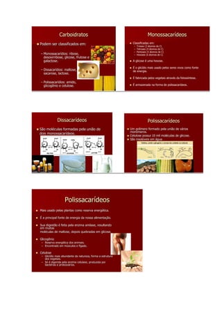 Carboidratos                                                Monossacarídeos
Podem ser classificados em:                                   Classificadas em:
                                                              –   Trioses (3 átomos de C)
                                                              –   Tetroses (4 átomos de C)
                                                              –   Pentoses (5 átomos de C)
– Monossacarídios: ribose,
  Monossacarí dios:                                           –   Hexoses (6 átomos de C)
  desoxirribose, glicose, frutose e
  galactose.                                                  A glicose é uma hexose.

                                                              É o glicídio mais usado pelos seres vivos como fonte
– Dissacarídios: maltose,
  Dissacarí dios:                                             de energia.
  sacarose, lactose.
                                                              É fabricada pelos vegetais através da fotossíntese.
– Polissacarídios: amido,
  Polissacarí dios:
  glicogênio e celulose.                                      É armazenada na forma de polissacarídeos.




             Dissacarídeos                                                 Polissacarídeos
                                                                           Polissacarí
São moléculas formadas pela união de
     molé                                                   Um polímero formado pela união de vários
                                                                polí                            vá
                                                            monômeros.
dois monossacarídeos.
     monossacarí
                                                            Celulose possui 10 mil moléculas de glicose.
                                                                                   molé
                                                            São insolúveis em água.
                                                                insolú




                   Polissacarídeos
Mais usado pelas plantas como reserva energética.
                                      energé

É a principal fonte de energia da nossa alimentação.
                                        alimentaç

Sua digestão é feita pela enzima amilase, resultando
em muitas
moléculas de maltose, depois quebradas em glicose.
molé

Glicogênio
 – Reserva energética dos animais.
           energé
 – Encontrado em músculos e fígado.
                  mú         fí

Celulose
 – Glicídio mais abundante da natureza, forma a estrutura
   Glicí
   dos vegetais.
 – Só é digerida pela enzima celulase, produzida por
   bactérias e protozoários.
   bacté       protozoá
 