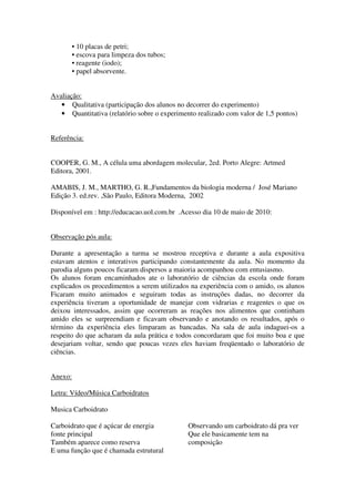 • 10 placas de petri;
         • escova para limpeza dos tubos;
         • reagente (iodo);
         • papel absorvente.


Avaliação:
   • Qualitativa (participação dos alunos no decorrer do experimento)
   • Quantitativa (relatório sobre o experimento realizado com valor de 1,5 pontos)


Referência:


COOPER, G. M., A célula uma abordagem molecular, 2ed. Porto Alegre: Artmed
Editora, 2001.

AMABIS, J. M., MARTHO, G. R.,Fundamentos da biologia moderna / José Mariano
Edição 3. ed.rev. ,São Paulo, Editora Moderna, 2002

Disponível em : http://educacao.uol.com.br .Acesso dia 10 de maio de 2010:


Observação pós aula:

Durante a apresentação a turma se mostrou receptiva e durante a aula expositiva
estavam atentos e interativos participando constantemente da aula. No momento da
parodia alguns poucos ficaram dispersos a maioria acompanhou com entusiasmo.
Os alunos foram encaminhados ate o laboratório de ciências da escola onde foram
explicados os procedimentos a serem utilizados na experiência com o amido, os alunos
Ficaram muito animados e seguiram todas as instruções dadas, no decorrer da
experiência tiveram a oportunidade de manejar com vidrarias e reagentes o que os
deixou interessados, assim que ocorreram as reações nos alimentos que continham
amido eles se surpreendiam e ficavam observando e anotando os resultados, após o
término da experiência eles limparam as bancadas. Na sala de aula indaguei-os a
respeito do que acharam da aula prática e todos concordaram que foi muito boa e que
desejariam voltar, sendo que poucas vezes eles haviam freqüentado o laboratório de
ciências.


Anexo:

Letra: Vídeo/Música Carboidratos

Musica Carboidrato

Carboidrato que é açúcar de energia           Observando um carboidrato dá pra ver
fonte principal                               Que ele basicamente tem na
Também aparece como reserva                   composição
E uma função que é chamada estrutural
 