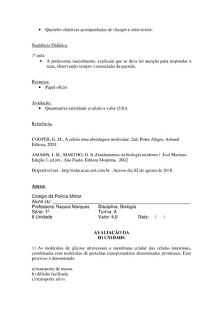 •   Questões objetivas acompanhadas de charges e mini-textos.


Seqüência Didática:

1ª aula:
     • A professora, inicialmente, explicará que se deve ter atenção para responder o
         teste, observando sempre o enunciado da questão.


Recursos:
   • Papel ofício


Avaliação:
   • Quantitativa (atividade avaliativa valor (2,0)).


Referência:


COOPER, G. M., A célula uma abordagem molecular, 2ed. Porto Alegre: Artmed
Editora, 2001.

AMABIS, J. M., MARTHO, G. R.,Fundamentos da biologia moderna / José Mariano
Edição 3. ed.rev. ,São Paulo, Editora Moderna, 2002

Disponível em : http://educacao.uol.com.br .Acesso dia 02 de agosto de 2010.


Anexo:

Colégio da Polícia Militar
Aluno (a): _______________________________________________________
Professora: Nayara Marques   Disciplina: Biologia
Série: 1º                    Turma: A
II Unidade                   Valor: 4,0           Data: / /


                                  AVALIAÇÃO DA
                                   III UNIDADE

1) As moléculas de glicose atravessam a membrana celular das células intestinais,
combinadas com moléculas de proteínas transportadoras denominadas permeases. Esse
processo é denominado:

a) transporte de massa.
b) difusão facilitada.
c) transporte ativo.
 