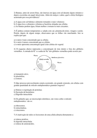 2) Batatas, antes de serem fritas, são imersas em água com sal durante alguns minutos e
depois escorridas em papel absorvente. Além de realçar o sabor, qual o efeito biológico
acarretado por essa providência?

a) A água com sal hidrata o alimento tornando-o mais volumoso.
b) A água lava o alimento e elimina as bactérias alojadas nas células.
c) As batatas perdem água, fritam melhor e tornam-se mais crocantes.

3) É prática comum temperarmos a salada com sal, pimenta-do-reino, vinagre e azeite.
Porém, depois de algum tempo, observamos que as folhas vão murchando. Isto se
explica por que:

a) o meio é mais concentrado que as células.
b) o meio é menos concentrado que as células.
c) o meio apresenta concentração igual à das células do vegetal.

4) O esquema abaixo representa a concentração de íons dentro e fora dos glóbulos
vermelhos. A entrada de K+ e a saída de Na+ dos glóbulos vermelhos pode ocorrer por:




a) transporte ativo.
b) plasmólise.
c) osmose.

5) Que processo provavelmente estaria ocorrendo, em grande extensão, em células com
grande quantidade de retículo endoplasmático granular (rugoso)?

a) Síntese e exportação de proteínas
b) Secreção de hormônios
c) Digestão intracelular

6) Os grânulos que, ao microscópio eletrônico, são vistos sobre o retículo
endoplasmático são os:

a) ribossomos.
b) mitocôndrias.
c) citocromos.

7) A inativação de todos os lisossomos de uma célula afetaria diretamente a:

a) síntese protéica.
b) digestão intracelular.
c) síntese de aminoácidos.
 