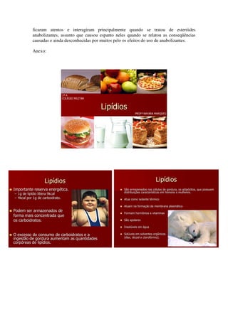 ficaram atentos e interagiram principalmente quando se tratou de esteróides
           anabolizantes, assunto que causou espanto neles quando se relatou as conseqüências
           causadas e ainda desconhecidas por muitos pelo os efeitos do uso de anabolizantes.

           Anexo:




                                 1º A
                                 COLÉGIO MILITAR


                                                   Lipídios
                                                                  PROFª NAYARA MARQUES




                   Lipídios                                                      Lipídios
Importante reserva energética.
                   energé                                 São armazenados nas células de gordura, os adipócitos, que possuem
                                                                                  cé                  adipócitos,
                                                          distribuições características em homens e mulheres.
                                                          distribuiç    caracterí
– 1g de lipídio libera 9kcal
        lipí
– 4kcal por 1g de carboidrato.                            Atua como isolante térmico
                                                                             té

                                                          Atuam na formação da membrana plasmática
                                                                   formaç               plasmá
Podem ser armazenados de
                                                          Formam hormônios e vitaminas
forma mais concentrada que
os carboidratos.                                          São apolares

                                                          Insolúveis em água
                                                          Insolú

O excesso do consumo de carboidratos e a                  Solúveis em solventes orgânicos
                                                          Solú
                                                          (éter, álcool e clorofórmio).
                                                                          clorofó
ingestão de gordura aumentam as quantidades
corpóreas de lipídios.
corpó        lipí
 