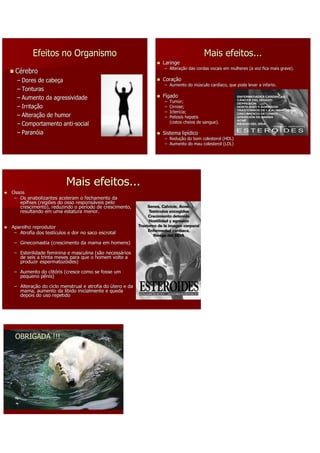 Efeitos no Organismo                                                   Mais efeitos...
                                                          Laringe
                                                          – Alteração das cordas vocais em mulheres (a voz fica mais grave).
                                                            Alteraç
 Cérebro
  – Dores de cabeça
              cabeç                                       Coração
                                                          Coraç
                                                          – Aumento do músculo cardíaco, que pode levar a infarto.
                                                                       mú      cardí
  – Tonturas
  – Aumento da agressividade                              Fígado
                                                          –   Tumor;
  – Irritação
    Irritaç                                               –   Cirrose;
                                                          –   Icterícia;
                                                              Icterí
  – Alteração de humor
    Alteraç                                               –   Peliosis hepatis
  – Comportamento anti-social                                 (cistos cheios de sangue).
                    anti-
  – Paranóia
    Paranó                                                Sistema lipídico
                                                                  lipí
                                                          – Redução do bom colesterol (HDL)
                                                            Reduç
                                                          – Aumento do mau colesterol (LDL)




                         Mais efeitos...
Ossos
 – Os anabolizantes aceleram o fechamento da
   epífises (regiões do osso responsáveis pelo
   epí                       responsá
   crescimento), reduzindo o período de crescimento,
                               perí
   resultando em uma estatura menor.


Aparelho reprodutor
 – Atrofia dos testículos e dor no saco escrotal
               testí

 – Ginecomastia (crescimento da mama em homens)

 – Esterilidade feminina e masculina (são necessários
                                          necessá
   de seis a trinta meses para que o homem volte a
   produzir espermatozóides)
             espermatozó

 – Aumento do clitóris (cresce como se fosse um
              clitó
   pequeno pênis)

 – Alteração do ciclo menstrual e atrofia do útero e da
   Alteraç
   mama, aumento da libido inicialmente e queda
   depois do uso repetido




 OBRIGADA !!!
 