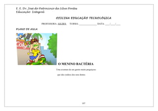 E. E. Dr. José do Patrocínio da Silva Pontes
Educação Integral
OFICINA EDUCAÇÃO TECNOLÓGICA
PROFESSORA: AILDES TURMA: _______________ DATA: ____/____/____
PLANO DE AULA
O MENINO BACTÉRIA
Uma aventura de um garoto muito preguiçoso
que não cuidava dos seus dentes
107
 