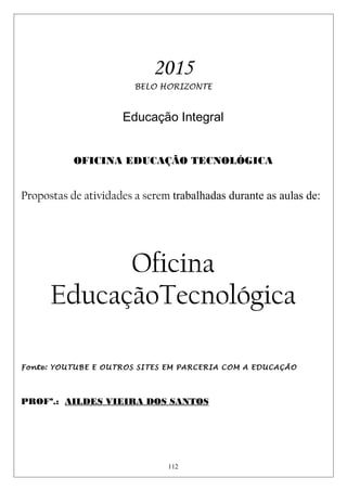 2015
BELO HORIZONTE
Educação Integral
OFICINA EDUCAÇÃO TECNOLÓGICA
Propostas de atividades a serem trabalhadas durante as aulas de:
Oficina
EducaçãoTecnológica
Fonte: YOUTUBE E OUTROS SITES EM PARCERIA COM A EDUCAÇÃO
PROFª.: AILDES VIEIRA DOS SANTOS
112
 