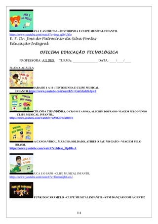 ANA E AS FRUTAS – HISTORINHA E CLIPE MUSICAL INFANTIL
https://www.youtube.com/watch?v=img_qOvUklo
E. E. Dr. José do Patrocínio da Silva Pontes
Educação Integral
OFICINA EDUCAÇÃO TECNOLÓGICA
PROFESSORA: AILDES TURMA: _______________ DATA: ____/____/____
PLANO DE AULA
SARA DE 1 A 10 - HISTORINHA E CLIPE MUSICAL
INFANTILhttps://www.youtube.com/watch?v=GnGGddSJpw0
CIRANDA CIRANDINHA, O CRAVO E A ROSA, ALECRIM DOURADO- VIAGEM PELO MUNDO
- CLIPE MUSICAL INFANTIL.
https://www.youtube.com/watch?v=u5NGDWXRHIw
A CANOA VIROU, MARCHA SOLDADO, ATIREI O PAU NO GATO – VIAGEM PELO
BRASIL
https://www.youtube.com/watch?v=hKac_OpBK-A
JUCA E O SAPO - CLIPE MUSICAL INFANTIL
https://www.youtube.com/watch?v=Oumu0jbKvsU
FUNK DO CARAMELO - CLIPE MUSICAL INFANTIL –VEM DANÇAR COM A GENTE!
114
 