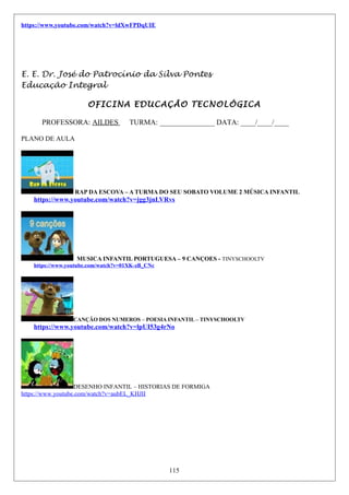 https://www.youtube.com/watch?v=ldXwFPDqUIE
E. E. Dr. José do Patrocínio da Silva Pontes
Educação Integral
OFICINA EDUCAÇÃO TECNOLÓGICA
PROFESSORA: AILDES TURMA: _______________ DATA: ____/____/____
PLANO DE AULA
RAP DA ESCOVA – A TURMA DO SEU SOBATO VOLUME 2 MÚSICA INFANTIL
https://www.youtube.com/watch?v=jgg3jnLVRvs
MUSICA INFANTIL PORTUGUESA – 9 CANÇOES - TINYSCHOOLTV
https://www.youtube.com/watch?v=01XK-zB_CNc
CANÇÃO DOS NUMEROS – POESIA INFANTIL – TINYSCHOOLTV
https://www.youtube.com/watch?v=lpUI53g4rNo
DESENHO INFANTIL – HISTORIAS DE FORMIGA
https://www.youtube.com/watch?v=aubEL_KHJII
115
 