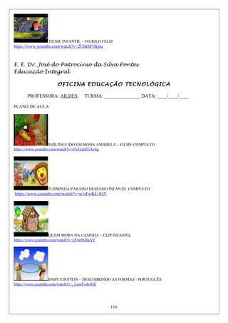 FILME INFANTIL – O GRILO FELIZ
https://www.youtube.com/watch?v=2UbkbFOkjnc
E. E. Dr. José do Patrocínio da Silva Pontes
Educação Integral
OFICINA EDUCAÇÃO TECNOLÓGICA
PROFESSORA: AILDES TURMA: _______________ DATA: ____/____/____
PLANO DE AULA
SMILINGUIDO EM MODA AMARELA – FILME COMPLETO
https://www.youtube.com/watch?v=FGTzmZEAv4g
TURMINHA PARAISO DESENHO INFANTIL COMPLETO
https://www.youtube.com/watch?v=w1rFwKk1tQY
QUEM MORA NA CASINHA – CLIP INFANTIL
https://www.youtube.com/watch?v=yE4a9xJlqAY
BABY EINSTEIN – DESCOBRINDO AS FORMAS - PORTUGUÊS
https://www.youtube.com/watch?v=_LawFvdvtOE
116
 