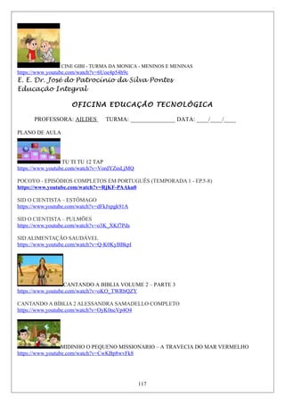 CINE GIBI - TURMA DA MONICA - MENINOS E MENINAS
https://www.youtube.com/watch?v=6Uoe4p54h9c
E. E. Dr. José do Patrocínio da Silva Pontes
Educação Integral
OFICINA EDUCAÇÃO TECNOLÓGICA
PROFESSORA: AILDES TURMA: _______________ DATA: ____/____/____
PLANO DE AULA
TU TI TU 12 TAP
https://www.youtube.com/watch?v=VordYZmLjMQ
POCOYO - EPISÓDIOS COMPLETOS EM PORTUGUÊS (TEMPORADA 1 - EP.5-8)
https://www.youtube.com/watch?v=RjKF-PAAku0
SID O CIENTISTA – ESTÔMAGO
https://www.youtube.com/watch?v=dFkJxpgk91A
SID O CIENTISTA – PULMÕES
https://www.youtube.com/watch?v=o3K_XKf7Pds
SID ALIMENTAÇÃO SAUDÁVEL
https://www.youtube.com/watch?v=Q-K0KyBBkpI
CANTANDO A BIBLIA VOLUME 2 – PARTE 3
https://www.youtube.com/watch?v=oKO_TWRbQZY
CANTANDO A BÍBLIA 2 ALESSANDRA SAMADELLO COMPLETO
https://www.youtube.com/watch?v=OyK0ncVp4O4
MIDINHO O PEQUENO MISSIONARIO – A TRAVECIA DO MAR VERMELHO
https://www.youtube.com/watch?v=CwKBp8wvFk8
117
 