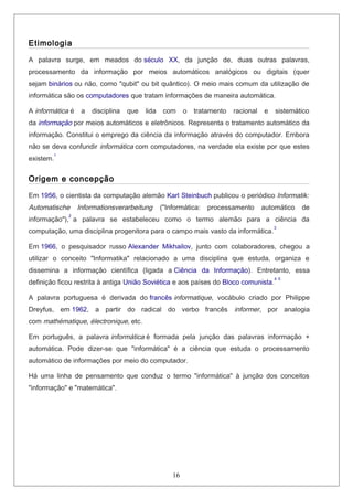 Etimologia
A palavra surge, em meados do século XX, da junção de, duas outras palavras,
processamento da informação por meios automáticos analógicos ou digitais (quer
sejam binários ou não, como "qubit" ou bit quântico). O meio mais comum da utilização de
informática são os computadores que tratam informações de maneira automática.
A informática é a disciplina que lida com o tratamento racional e sistemático
da informação por meios automáticos e eletrônicos. Representa o tratamento automático da
informação. Constitui o emprego da ciência da informação através do computador. Embora
não se deva confundir informática com computadores, na verdade ela existe por que estes
existem.
1
Origem e concepção
Em 1956, o cientista da computação alemão Karl Steinbuch publicou o periódico Informatik:
Automatische Informationsverarbeitung ("Informática: processamento automático de
informação"),
2
a palavra se estabeleceu como o termo alemão para a ciência da
computação, uma disciplina progenitora para o campo mais vasto da informática.
3
Em 1966, o pesquisador russo Alexander Mikhailov, junto com colaboradores, chegou a
utilizar o conceito "Informatika" relacionado a uma disciplina que estuda, organiza e
dissemina a informação científica (ligada a Ciência da Informação). Entretanto, essa
definição ficou restrita à antiga União Soviética e aos países do Bloco comunista.
4 5
A palavra portuguesa é derivada do francês informatique, vocábulo criado por Philippe
Dreyfus, em 1962, a partir do radical do verbo francês informer, por analogia
com mathématique, électronique, etc.
Em português, a palavra informática é formada pela junção das palavras informação +
automática. Pode dizer-se que "informática" é a ciência que estuda o processamento
automático de informações por meio do computador.
Há uma linha de pensamento que conduz o termo "informática" à junção dos conceitos
"informação" e "matemática".
16
 