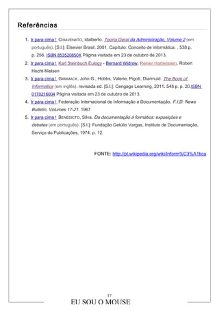 Referências
1. Ir para cima↑ CHIAVENATO, Idalberto. Teoria Geral da Administração, Volume 2 (em
português). [S.l.]: Elsevier Brasil, 2001. Capítulo: Conceito de informática. , 538 p.
p. 256. ISBN 853520850X Página visitada em 23 de outubro de 2013.
2. Ir para cima↑ Karl Steinbuch Eulogy - Bernard Widrow, Reiner Hartenstein, Robert
Hecht-Nielsen
3. Ir para cima↑ GAMMACK, John G.; Hobbs, Valerie; Pigott, Diarmuid. The Book of
Informatics (em inglês). revisada ed. [S.l.]: Cengage Learning, 2011. 548 p. p. 20.ISBN
0170216004 Página visitada em 23 de outubro de 2013.
4. Ir para cima↑ Federação Internacional de Informação e Documentação. F.I.D. News
Bulletin, Volumes 17-21. 1967
5. Ir para cima↑ BENEDICTO, Silva. Da documentação à formática: exposições e
debates (em português). [S.l.]: Fundação Getúlio Vargas, Instituto de Documentação,
Serviço do Publicações, 1974. p. 12.
FONTE: http://pt.wikipedia.org/wiki/Inform%C3%A1tica
EU SOU O MOUSE
17
 