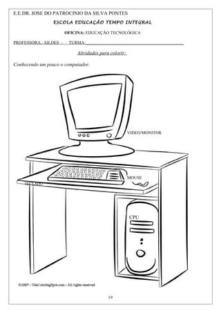 VIDEO/MONITOR
VIDEO/MONITOR VIDEO/MONITOR
VIDEO/MONITOR
TECLADO
E.E.DR. JOSE DO PATROCINIO DA SILVA PONTES
ESCOLA EDUCAÇÃO TEMPO INTEGRAL
OFICINA: EDUCAÇÃO TECNOLÓGICA
PROFESSORA.: AILDES - TURMA:______________________________________________
Atividades para colorir:
Conhecendo um pouco o computador.
TECLADO
MOUSE
CPU
VIDEO/MONITOR
19
 