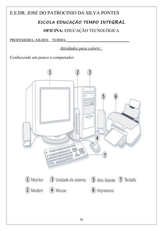 E.E.DR. JOSE DO PATROCINIO DA SILVA PONTES
ESCOLA EDUCAÇÃO TEMPO INTEGRAL
OFICINA: EDUCAÇÃO TECNOLÓGICA
PROFESSORA.:AILDES TURMA:__________________________________
Atividades para colorir:
Conhecendo um pouco o computador.
20
 